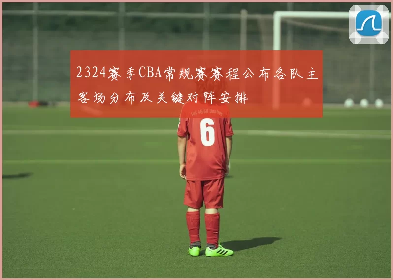 2324赛季CBA常规赛赛程公布各队主客场分布及关键对阵安排