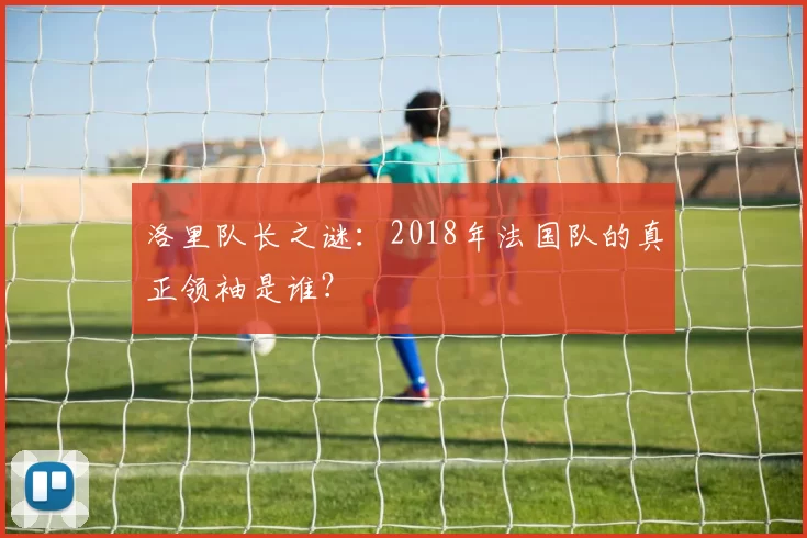 洛里队长之谜：2018年法国队的真正领袖是谁？