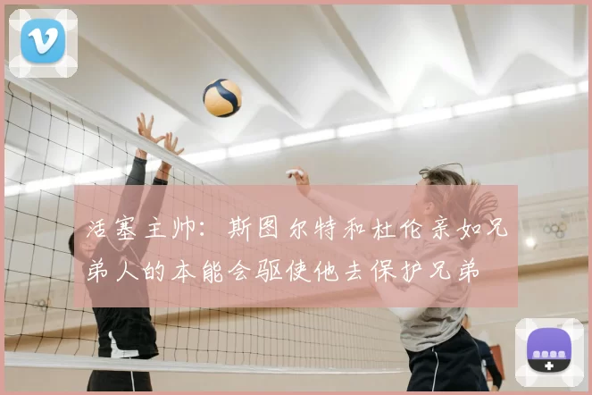 活塞主帅:斯图尔特和杜伦亲如兄弟人的本能会驱使他去保护兄弟