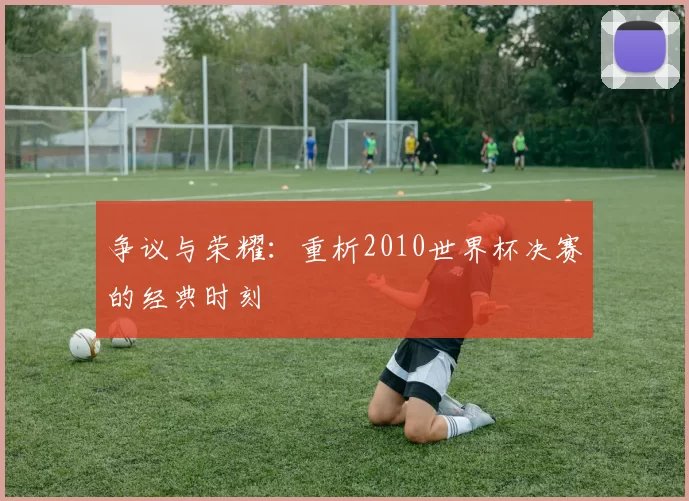 争议与荣耀:重析2010世界杯决赛的经典时刻