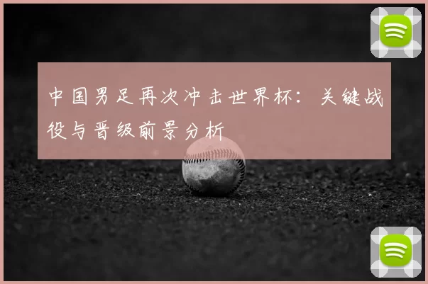 中国男足再次冲击世界杯:关键战役与晋级前景分析