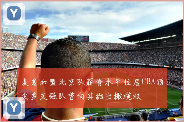 麦基加盟北京队薪资水平位居CBA顶尖多支强队曾向其抛出橄榄枝