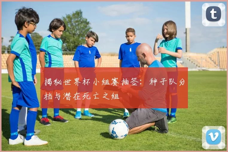 揭秘世界杯小组赛抽签:种子队分档与潜在死亡之组