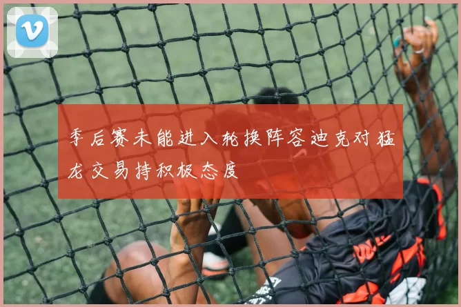 季后赛未能进入轮换阵容迪克对猛龙交易持积极态度