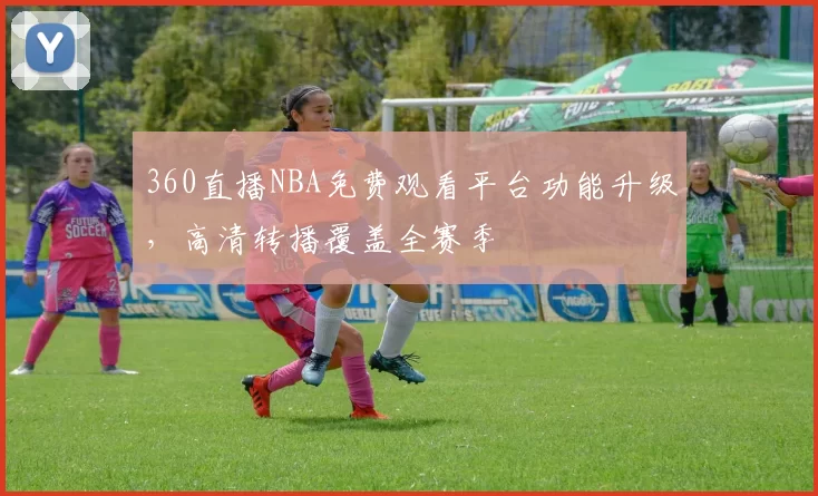 360直播NBA免费观看平台功能升级,高清转播覆盖全赛季