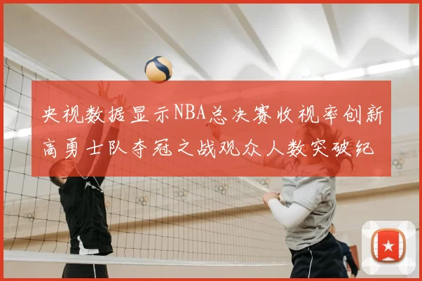 央视数据显示NBA总决赛收视率创新高勇士队夺冠之战观众人数突破纪录