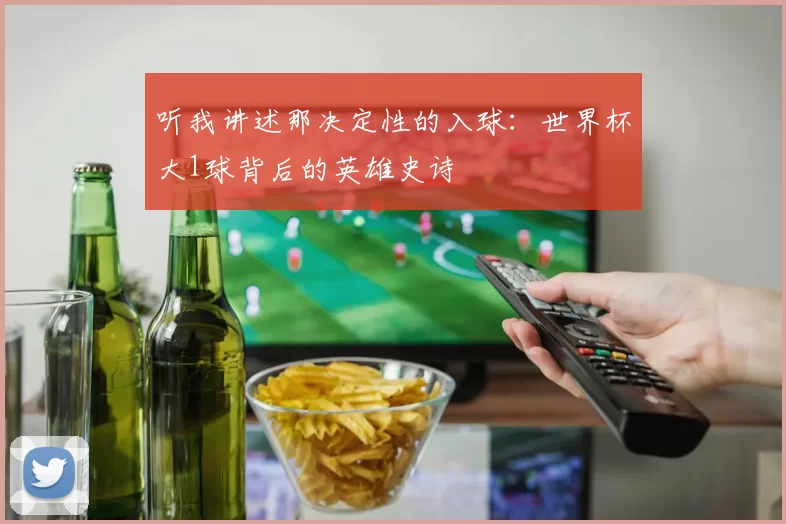 听我讲述那决定性的入球:世界杯大1球背后的英雄史诗