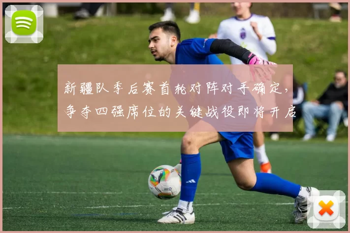 新疆队季后赛首轮对阵对手确定，争夺四强席位的关键战役即将开启