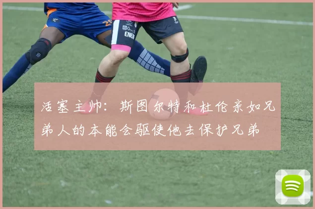 活塞主帅:斯图尔特和杜伦亲如兄弟人的本能会驱使他去保护兄弟