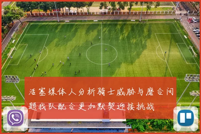 活塞媒体人分析骑士威胁与磨合问题我队配合更加默契迎接挑战