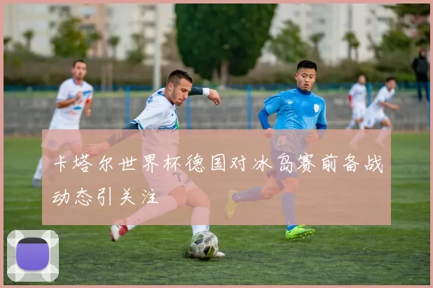 卡塔尔世界杯德国对冰岛赛前备战动态引关注