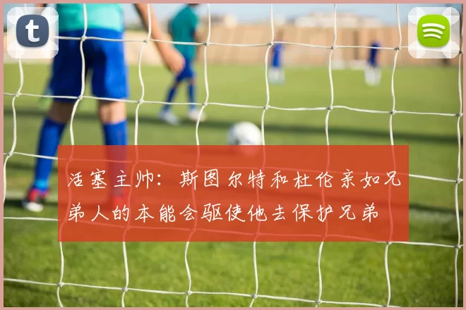 活塞主帅:斯图尔特和杜伦亲如兄弟人的本能会驱使他去保护兄弟