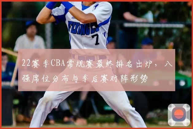 22赛季CBA常规赛最终排名出炉,八强席位分布与季后赛对阵形势