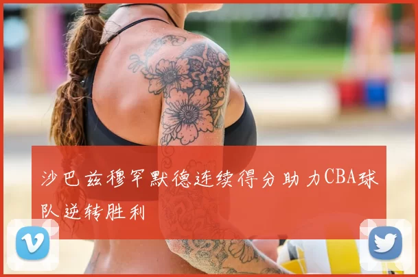 沙巴兹穆罕默德连续得分助力CBA球队逆转胜利