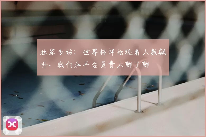 独家专访:世界杯评论观看人数飙升,我们和平台负责人聊了聊