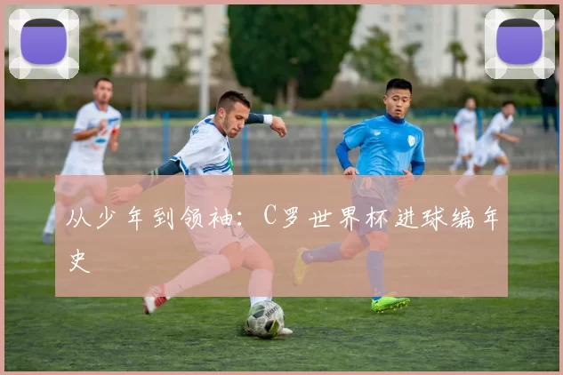从少年到领袖：C罗世界杯进球编年史