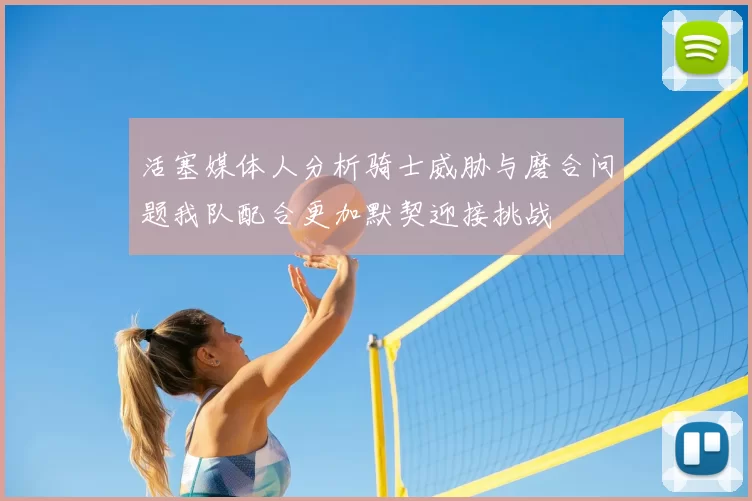 活塞媒体人分析骑士威胁与磨合问题我队配合更加默契迎接挑战