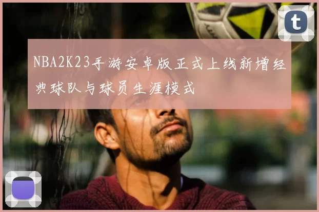 NBA2K23手游安卓版正式上线新增经典球队与球员生涯模式