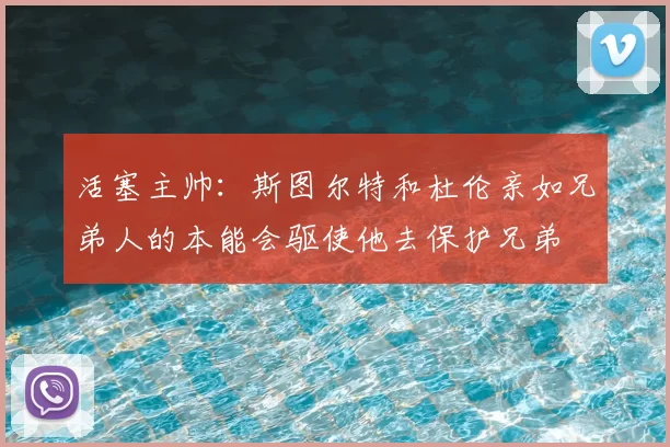 活塞主帅：斯图尔特和杜伦亲如兄弟人的本能会驱使他去保护兄弟