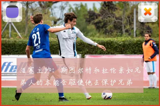 活塞主帅:斯图尔特和杜伦亲如兄弟人的本能会驱使他去保护兄弟