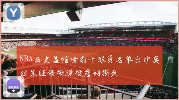 NBA历史盖帽榜前十球员名单出炉奥拉朱旺领衔现役詹姆斯列