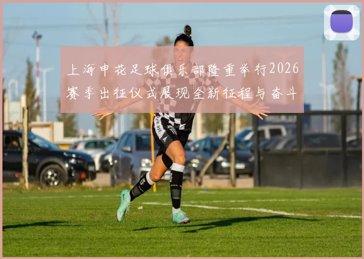 上海申花足球俱乐部隆重举行2026赛季出征仪式展现全新征程与奋斗目标
