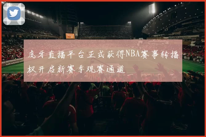虎牙直播平台正式获得NBA赛事转播权开启新赛季观赛通道