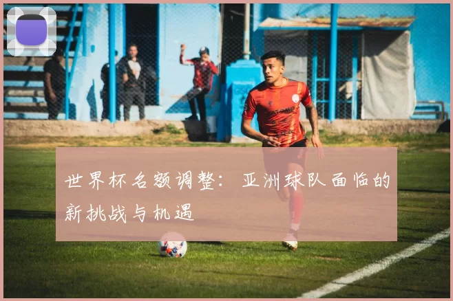 世界杯名额调整：亚洲球队面临的新挑战与机遇