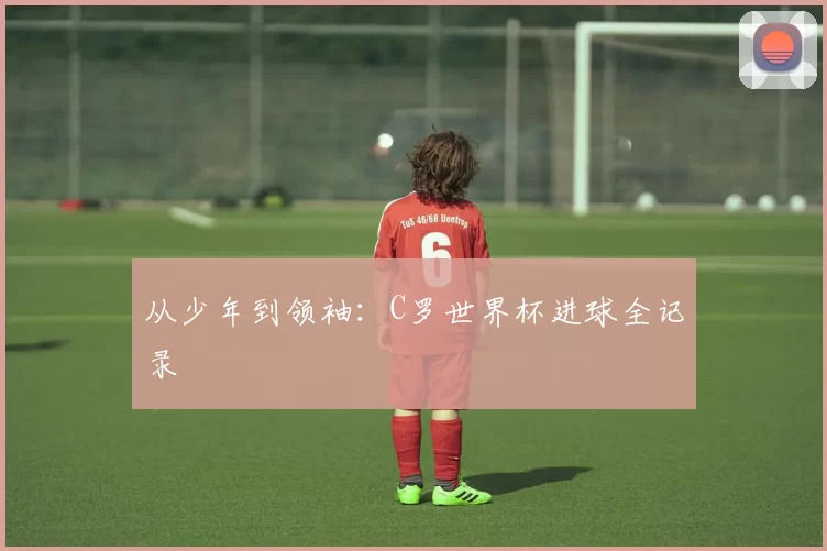 从少年到领袖：C罗世界杯进球全记录