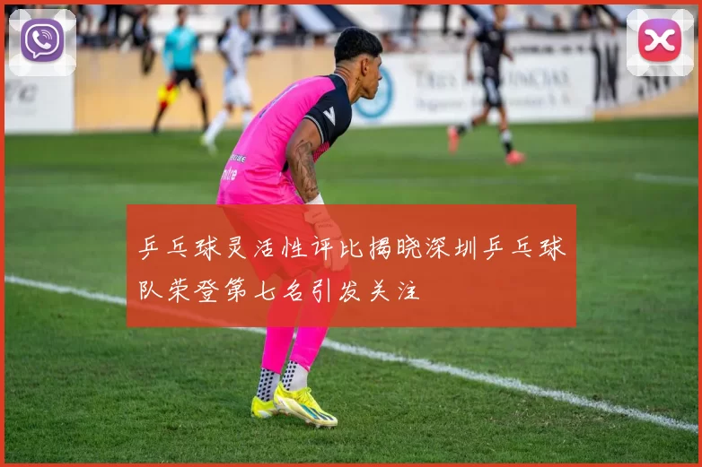 乒乓球灵活性评比揭晓深圳乒乓球队荣登第七名引发关注