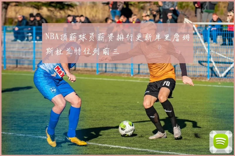 NBA顶薪球员薪资排行更新库里詹姆斯杜兰特位列前三