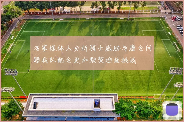活塞媒体人分析骑士威胁与磨合问题我队配合更加默契迎接挑战
