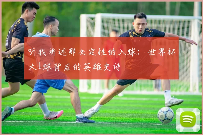 听我讲述那决定性的入球：世界杯大1球背后的英雄史诗