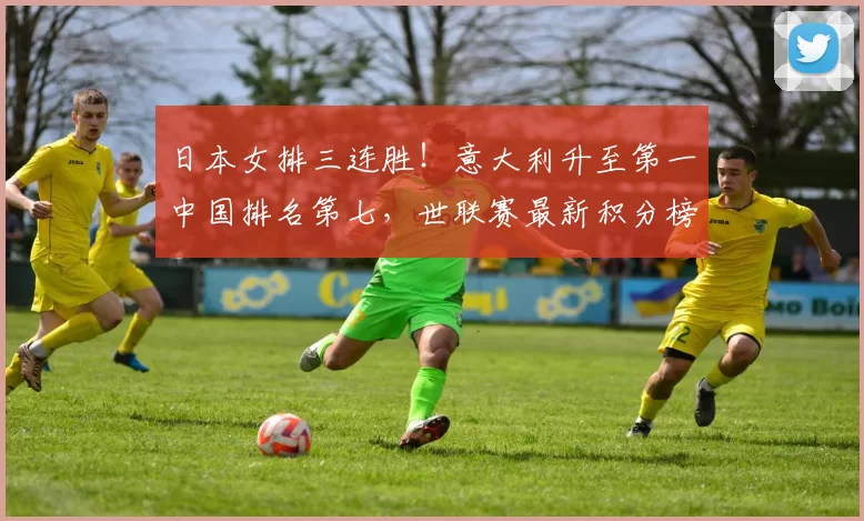 日本女排三连胜!意大利升至第一中国排名第七,世联赛最新积分榜