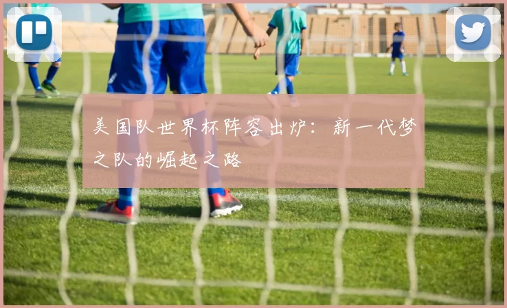 美国队世界杯阵容出炉:新一代梦之队的崛起之路