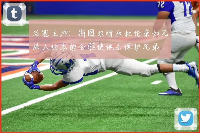 活塞主帅：斯图尔特和杜伦亲如兄弟人的本能会驱使他去保护兄弟