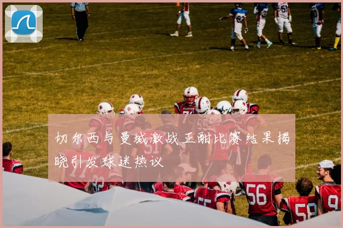 切尔西与曼城激战正酣比赛结果揭晓引发球迷热议
