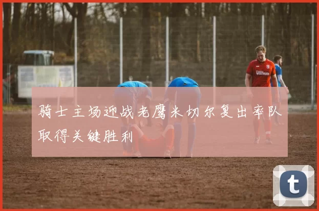 骑士主场迎战老鹰米切尔复出率队取得关键胜利