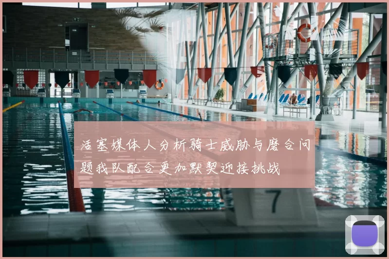 活塞媒体人分析骑士威胁与磨合问题我队配合更加默契迎接挑战