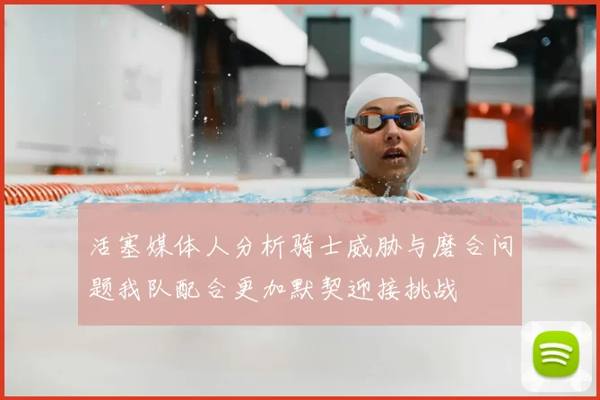 活塞媒体人分析骑士威胁与磨合问题我队配合更加默契迎接挑战
