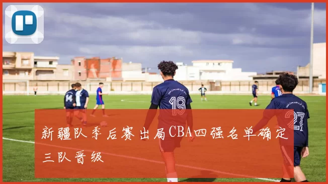 新疆队季后赛出局CBA四强名单确定三队晋级