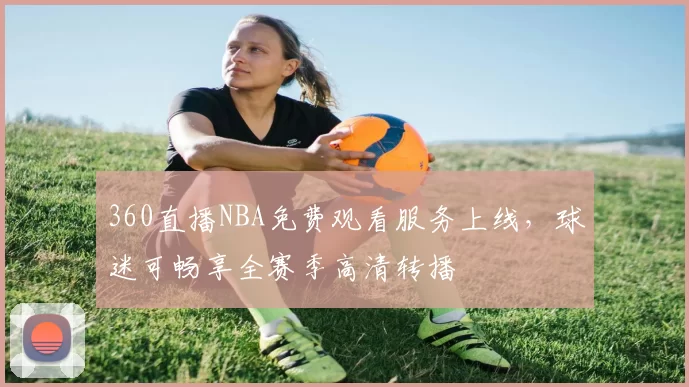 360直播NBA免费观看服务上线，球迷可畅享全赛季高清转播