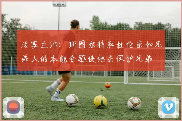 活塞主帅:斯图尔特和杜伦亲如兄弟人的本能会驱使他去保护兄弟
