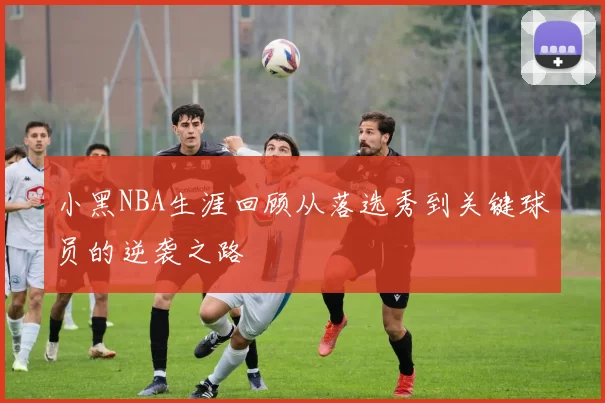 小黑NBA生涯回顾从落选秀到关键球员的逆袭之路