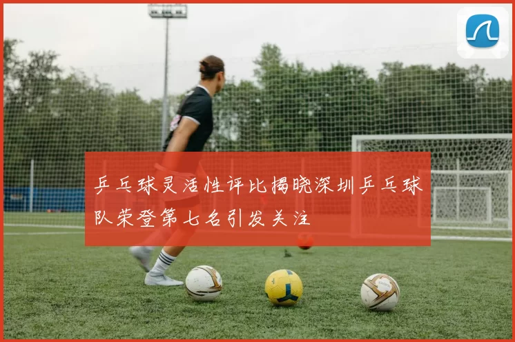 乒乓球灵活性评比揭晓深圳乒乓球队荣登第七名引发关注