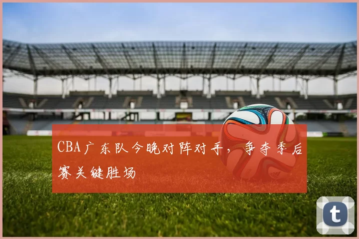 CBA广东队今晚对阵对手，争夺季后赛关键胜场