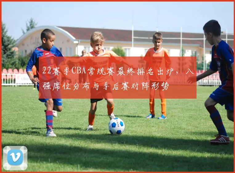 22赛季CBA常规赛最终排名出炉,八强席位分布与季后赛对阵形势