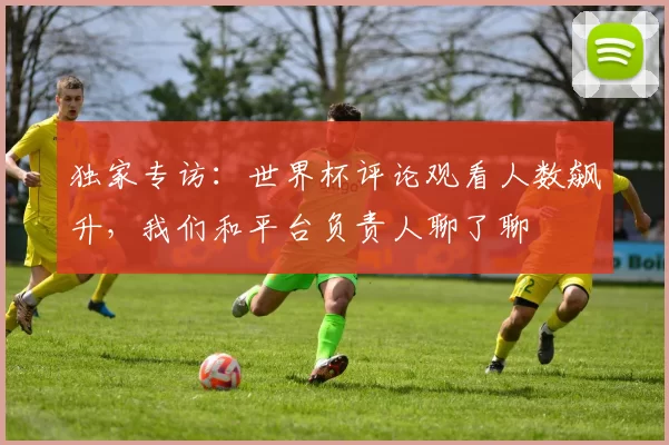 独家专访:世界杯评论观看人数飙升,我们和平台负责人聊了聊